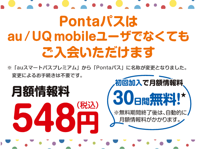 Pontaパスは、誰でもご入会いただけます!※「auスマートパスプレミアム」から「Pontaパス」に名称が変更となりました。変更によるお手続きは不要です。【月額情報料548円(税込)】初回加入で月額情報料30日間無料!※無料期間終了後は、自動的に月額情報料がかかります。