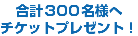 合計300名様へチケットプレゼント！