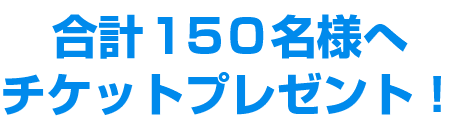 合計150名様へチケットプレゼント！