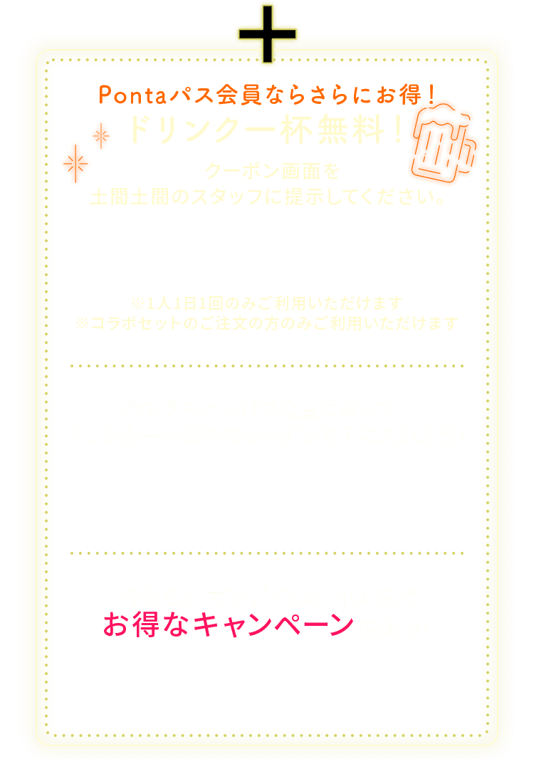 Pontaパス会員ならさらにお得！ドリンク一杯無料！クーポン画面を土間土間のスタッフに提示してください。