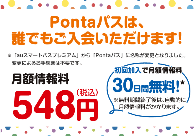 Pontaパスは、誰でもご入会いただけます!※「auスマートパスプレミアム」から「Pontaパス」に名称が変更となりました。変更によるお手続きは不要です。【月額情報料548円(税込)】初回加入で月額情報料30日間無料!※無料期間終了後は、自動的に月額情報料がかかります。