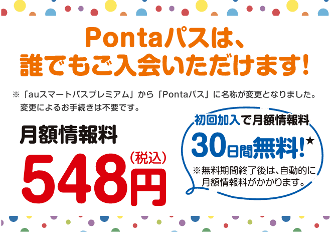Pontaパスは、誰でもご入会いただけます!※「auスマートパスプレミアム」から「Pontaパス」に名称が変更となりました。変更によるお手続きは不要です。【月額情報料548円(税込)】初回加入で月額情報料30日間無料!※無料期間終了後は、自動的に月額情報料がかかります。