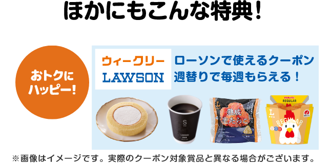 ほかにもこんな特典！【おトクにハッピー！】ローソンで使えるクーポンが週替りで毎週もらえる！（ウィークリーローソン）※画像はイメージです。実際のクーポン対象賞品と異なる場合がございます。