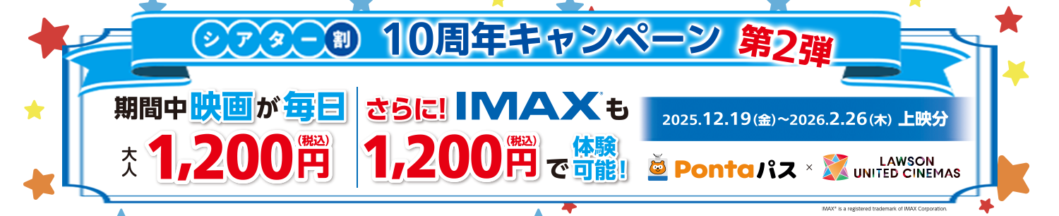 [シアター割] 10周年キャンペーン　第２弾 期間中 映画が毎日大人1,200円（税込）|さらに！IMAXも1,200円（税込）で体験可能！2025.12.19(金)～2026.2.26(木)