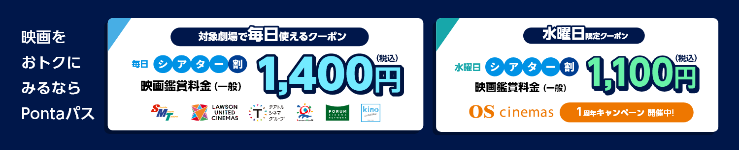 [シアター割] 映画をおトクにみるならPontaパス 対象劇場で毎日使えるクーポン　毎日シアター割　映画鑑賞料金（一般）1,400円（税込）／水曜日限定クーポン　水曜日シアター割　映画鑑賞料金（一般）　OS cinemas １周年キャンペーン　開催中！