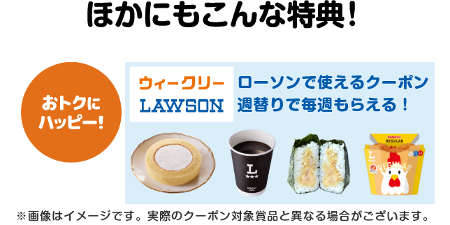 ほかにもこんな特典!【おトクにハッピー!】ローソンで使えるクーポンが週替りで毎週もらえる!(ウィークリーローソン)※画像はイメージです。実際のクーポン対象賞品と異なる場合がございます。