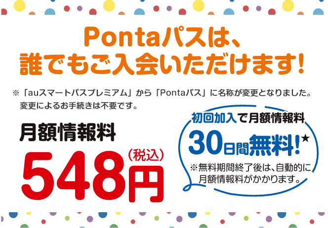 Pontaパスは、誰でもご入会いただけます！※「auスマートパスプレミアム」から「Pontaパス」に名称が変更となりました。変更によるお手続きは不要です。【月額情報料548円(税込)】初回加入で月額情報料30日間無料！※無料期間終了後は、自動的に月額情報料がかかります。