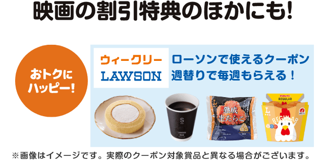 映画の割引特典のほかにも！【おトクにハッピー！】ローソンで使えるクーポンが週替りで毎週もらえる！（ウィークリーローソン）※画像はイメージです。実際のクーポン対象賞品と異なる場合がございます。