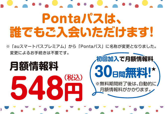 Pontaパスは、誰でもご入会いただけます！※「auスマートパスプレミアム」から「Pontaパス」に名称が変更となりました。変更によるお手続きは不要です。【月額情報料548円(税込)】初回加入で月額情報料30日間無料！※無料期間終了後は、自動的に月額情報料がかかります。