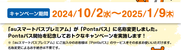 【キャンペーン期間】2024/10/2(水)～2025/1/9(木)。「auスマートパスプレミアム」が「Pontaパス」に名称変更しました。Pontaパス開始を記念しておトクなキャンペーンを実施します！※「auスマートパスプレミアム」にご加入中のお客様は「Pontaパス」のサービスをそのままお使いいただけます。名称変更によるお手続きは不要です。