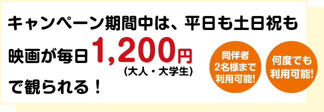 キャンペーン期間中は、平日も土日祝も映画が毎日1,200円（大人・大学生）で観られる！【同伴者2名様まで利用可能！】【何度でも利用可能！】