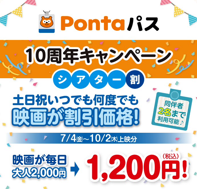 Pontaパス／10周年キャンペーン／シアター割 土日祝いつでも何度でも映画が割引価格！同伴者2名まで利用可能♪／7/4(金)～10/2(木)上映分 映画が毎日大人2,000円が1,200円！