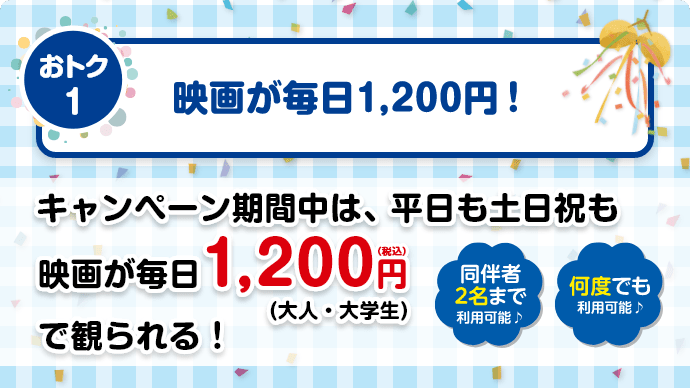 【おトク1】映画が毎日1,200円！／キャンペーン期間中は、平日も土日祝も映画が毎日1,200円（税込）（大人・大学生）で観られる！【同伴者2名様まで利用可能♪】【何度でも利用可能♪】