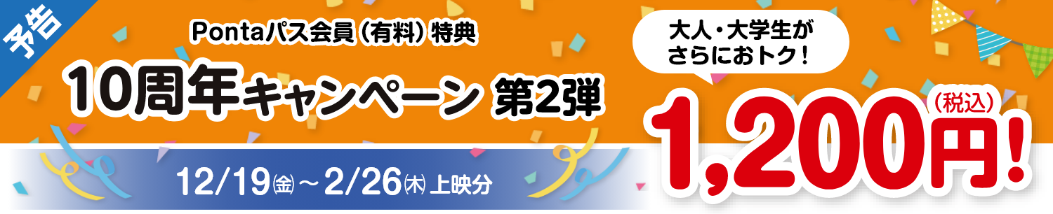 割引対象者：Pontaパス会員：10周年キャンペーン 第2弾 2025/12/19(金)～2026/2/26(木)　大人 大学生がさらにお得！1200円（税込）
