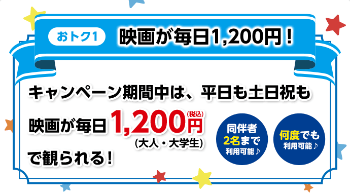【おトク1】映画が毎日1,200円！／キャンペーン期間中は、平日も土日祝も映画が毎日1,200円（税込）（大人・大学生）で観られる！【同伴者2名様まで利用可能♪】【何度でも利用可能♪】