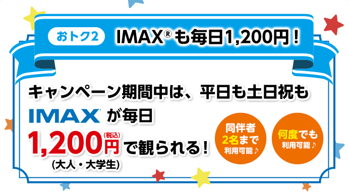【おトク2】IMAX®も毎日1,200円！／キャンペーン期間中は、平日も土日祝もIMAX®が毎日1,200円（税込）（大人・大学生）で観られる！【同伴者2名様まで利用可能♪】【何度でも利用可能♪】