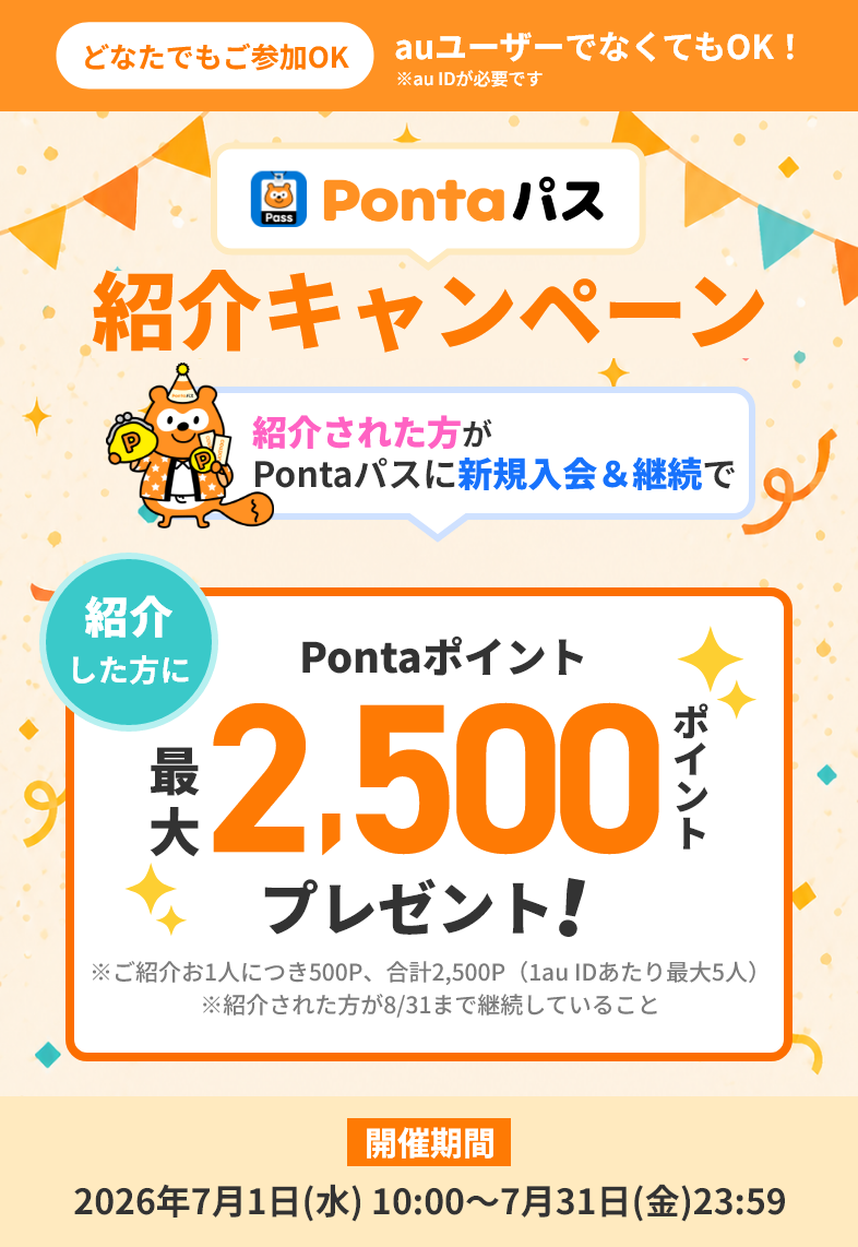 【どなたでもご参加OK】auユーザーでなくてもOK!※au IDが必要です Pontaパス紹介キャンペーン 紹介された方がPontaパスに新規入会&継続で紹介した方にPontaポイント最大2,500ポイントプレゼント!※ご紹介お1人につき500P、合計2,500P(1au IDあたり最大5人)※紹介された方が8/31まで継続していること【開催期間】2026年7月1日(水)10:00~7月31日(金)23:59